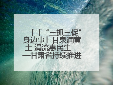 「“三抓三促”身边事」甘泉润黄土 涓流惠民生——甘肃省持续推进农村供水工程巩固提升项目建设