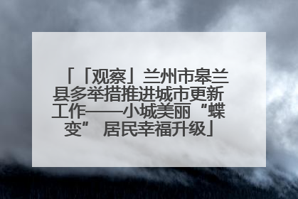 「观察」兰州市皋兰县多举措推进城市更新工作——小城美丽“蝶变” 居民幸福升级