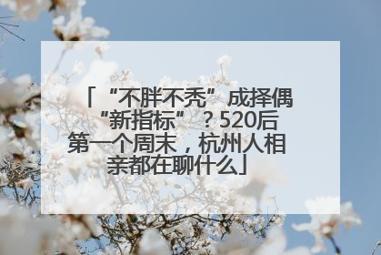 “不胖不秃”成择偶“新指标”？520后第一个周末，杭州人相亲都在聊什么