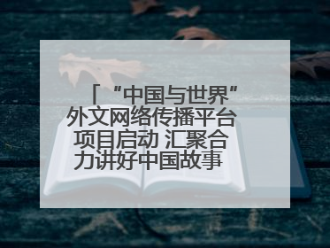 “中国与世界”外文网络传播平台项目启动 汇聚合力讲好中国故事 推进中外文明交流互鉴