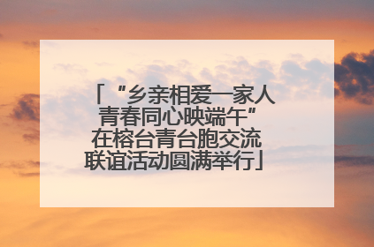 “乡亲相爱一家人 青春同心映端午” 在榕台青台胞交流联谊活动圆满举行