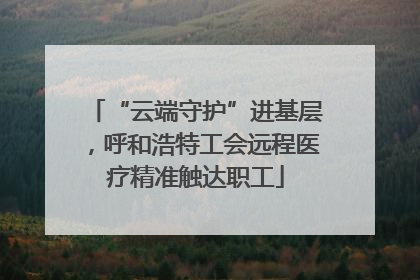 “云端守护”进基层，呼和浩特工会远程医疗精准触达职工