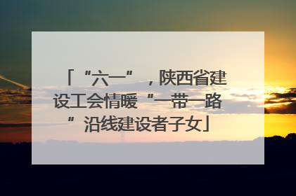 “六一”，陕西省建设工会情暖“一带一路”沿线建设者子女