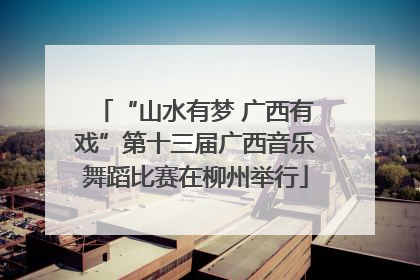 “山水有梦 广西有戏”第十三届广西音乐舞蹈比赛在柳州举行