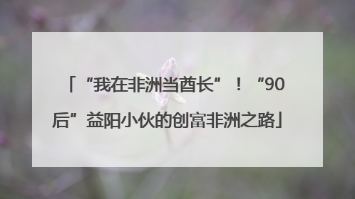 “我在非洲当酋长”！“90后”益阳小伙的创富非洲之路
