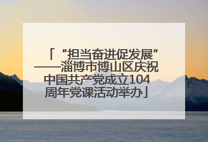 “担当奋进促发展”——淄博市博山区庆祝中国共产党成立104周年党课活动举办