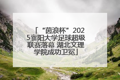 “茵浪杯”2025襄阳大学足球超级联赛落幕 湖北文理学院成功卫冕