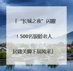 “长城之夜”闪耀！500名银龄老人居庸关脚下展风采