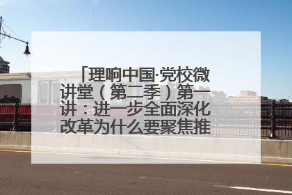 理响中国·党校微讲堂（第二季）第一讲：进一步全面深化改革为什么要聚焦推进中国式现代化
