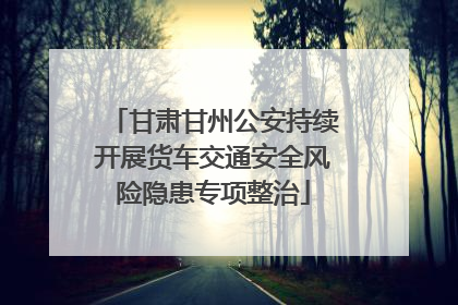 甘肃甘州公安持续开展货车交通安全风险隐患专项整治