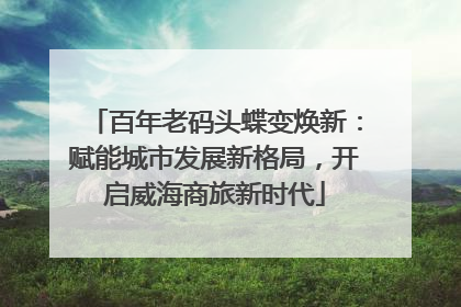 百年老码头蝶变焕新：赋能城市发展新格局，开启威海商旅新时代