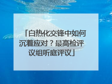 白热化交锋中如何沉着应对？最高检评议组听庭评议