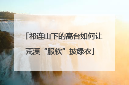祁连山下的高台如何让荒漠“服软”披绿衣