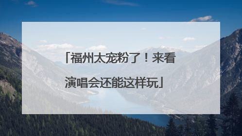 福州太宠粉了！来看演唱会还能这样玩