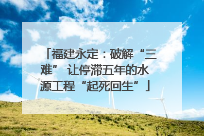 福建永定：破解“三难” 让停滞五年的水源工程“起死回生”