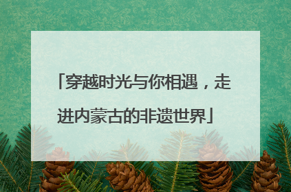 穿越时光与你相遇，走进内蒙古的非遗世界