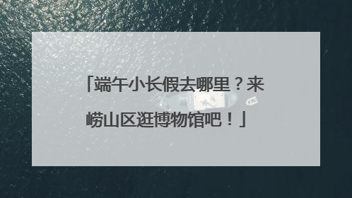 端午小长假去哪里？来崂山区逛博物馆吧！