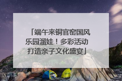 端午来铜官窑国风乐园溜娃！多彩活动打造亲子文化盛宴