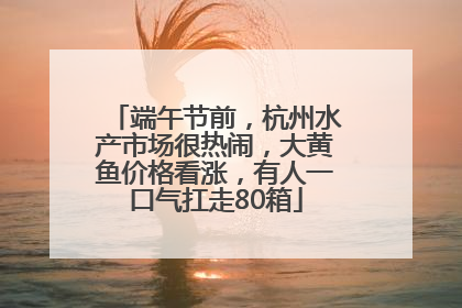 端午节前，杭州水产市场很热闹，大黄鱼价格看涨，有人一口气扛走80箱