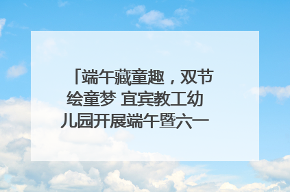 端午藏童趣，双节绘童梦 宜宾教工幼儿园开展端午暨六一亲子游园活动