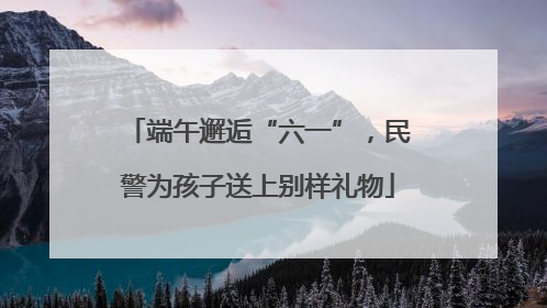 端午邂逅“六一”，民警为孩子送上别样礼物