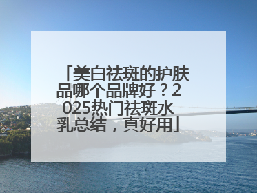 美白祛斑的护肤品哪个品牌好？2025热门祛斑水乳总结，真好用