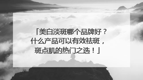 美白淡斑哪个品牌好？什么产品可以有效祛斑，斑点肌的热门之选！