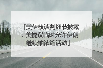 美伊核谈判细节披露：美提议临时允许伊朗继续铀浓缩活动