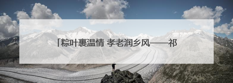 粽叶裹温情 孝老润乡风——祁门县溶口乡开展端午敬老活动