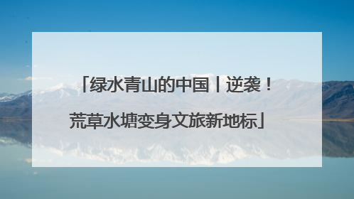 绿水青山的中国丨逆袭！荒草水塘变身文旅新地标
