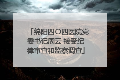 绵阳四〇四医院党委书记周云 接受纪律审查和监察调查