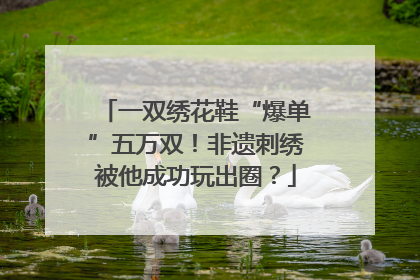 一双绣花鞋“爆单”五万双！非遗刺绣被他成功玩出圈？