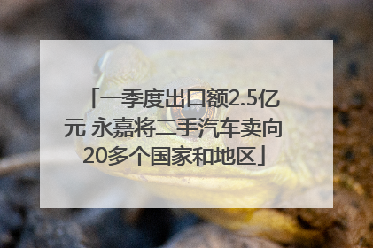 一季度出口额2.5亿元 永嘉将二手汽车卖向20多个国家和地区