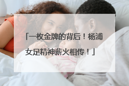 一枚金牌的背后！杨浦女足精神薪火相传！