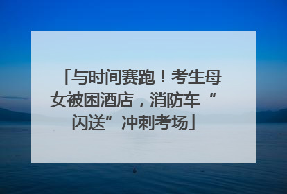 与时间赛跑！考生母女被困酒店，消防车“闪送”冲刺考场