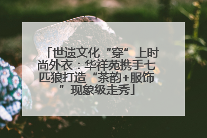 世遗文化“穿”上时尚外衣：华祥苑携手七匹狼打造“茶韵+服饰”现象级走秀