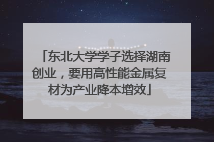 东北大学学子选择湖南创业，要用高性能金属复材为产业降本增效