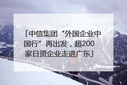 中信集团“外国企业中国行”再出发，超200家日资企业走进广东