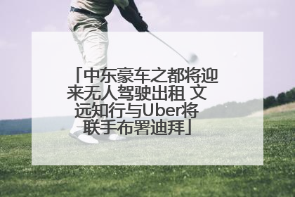 中东豪车之都将迎来无人驾驶出租 文远知行与Uber将联手布署迪拜