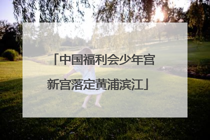 中国福利会少年宫新宫落定黄浦滨江