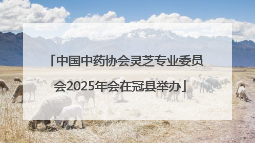 中国中药协会灵芝专业委员会2025年会在冠县举办