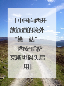 中国向西开放通道的境外“第一站”——西安·哈萨克斯坦码头启用