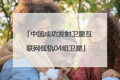 中国成功发射卫星互联网低轨04组卫星