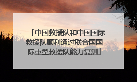 中国救援队和中国国际救援队顺利通过联合国国际重型救援队能力复测