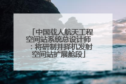 中国载人航天工程空间站系统总设计师：将研制并择机发射空间站扩展舱段
