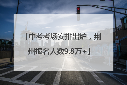 中考考场安排出炉，荆州报名人数9.8万+