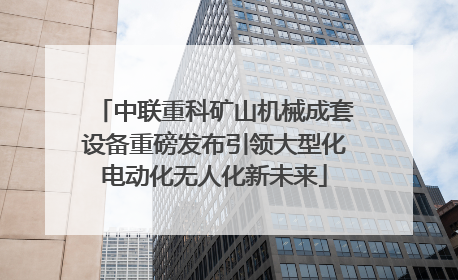 中联重科矿山机械成套设备重磅发布引领大型化电动化无人化新未来