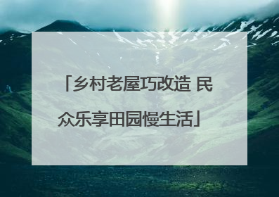 乡村老屋巧改造 民众乐享田园慢生活