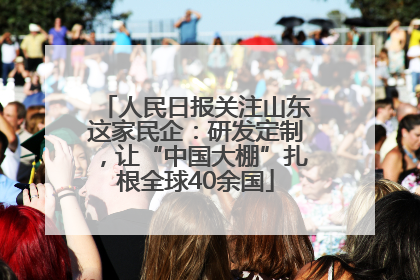 人民日报关注山东这家民企：研发定制，让“中国大棚”扎根全球40余国