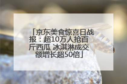 京东美食惊喜日战报：超10万人抢百斤西瓜 冰淇淋成交额增长超50倍